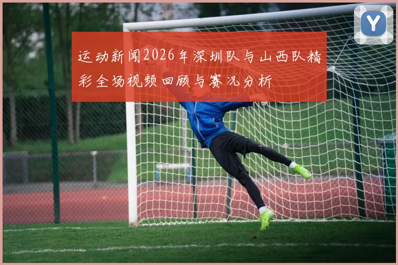 运动新闻2026年深圳队与山西队精彩全场视频回顾与赛况分析