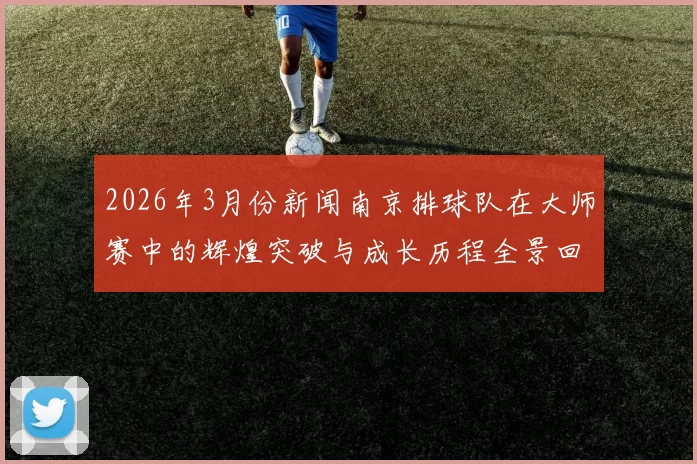 2026年3月份新闻南京排球队在大师赛中的辉煌突破与成长历程全景回顾