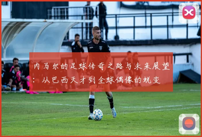 内马尔的足球传奇之路与未来展望：从巴西天才到全球偶像的蜕变