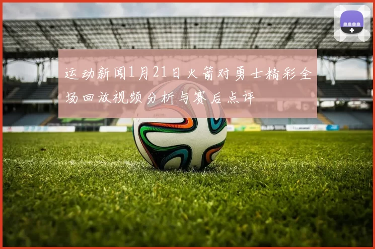 运动新闻1月21日火箭对勇士精彩全场回放视频分析与赛后点评