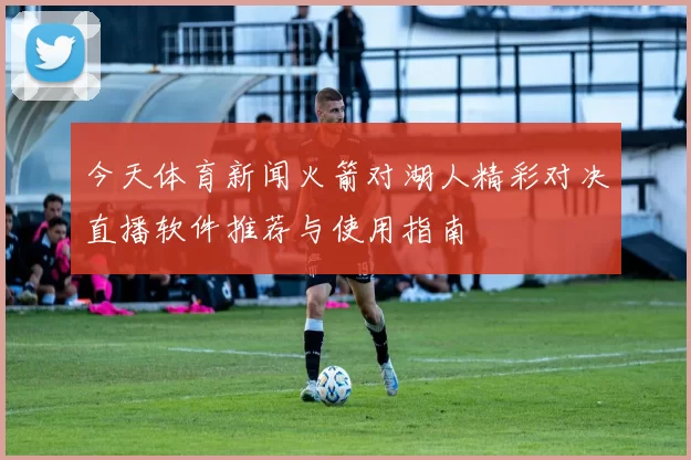 今天体育新闻火箭对湖人精彩对决直播软件推荐与使用指南