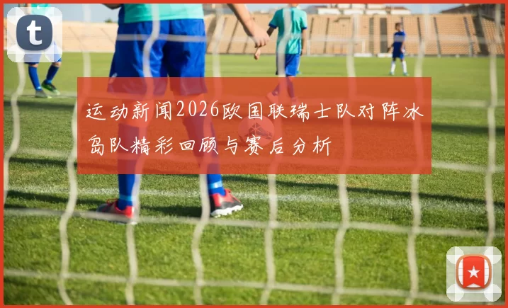 运动新闻2026欧国联瑞士队对阵冰岛队精彩回顾与赛后分析