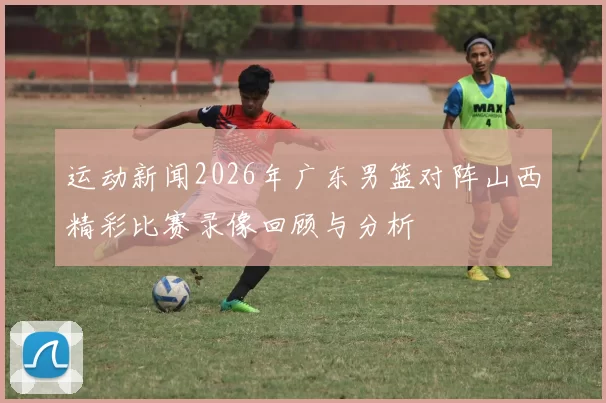 运动新闻2026年广东男篮对阵山西精彩比赛录像回顾与分析